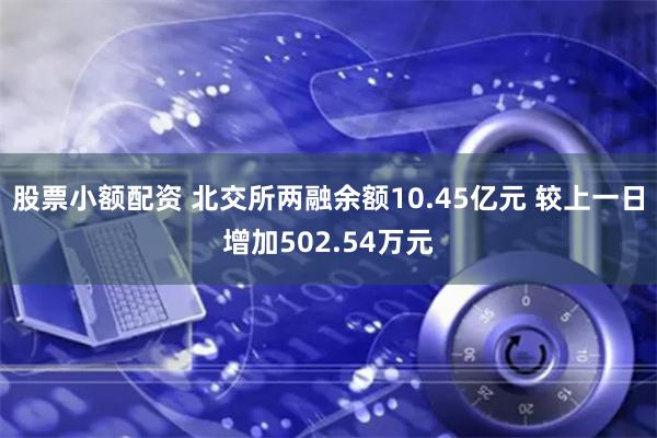 股票小额配资 北交所两融余额10.45亿元 较上一日增加502.54万元