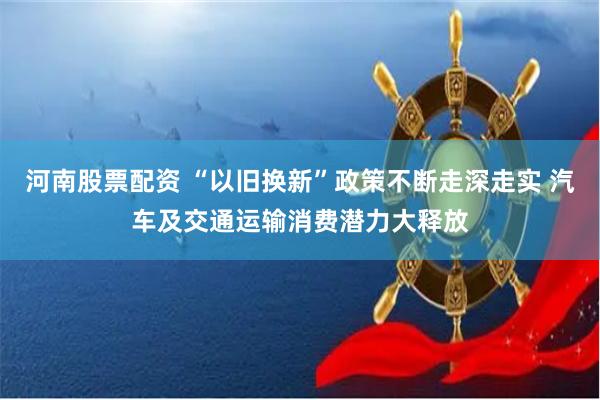 河南股票配资 “以旧换新”政策不断走深走实 汽车及交通运输消费潜力大释放