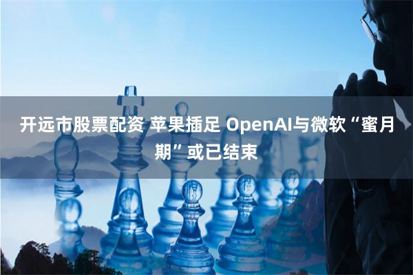 开远市股票配资 苹果插足 OpenAI与微软“蜜月期”或已结束