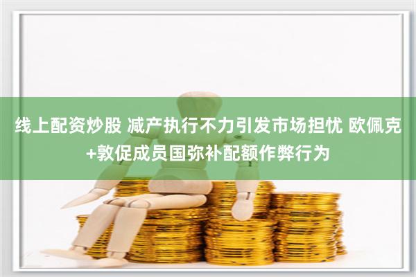 线上配资炒股 减产执行不力引发市场担忧 欧佩克+敦促成员国弥补配额作弊行为