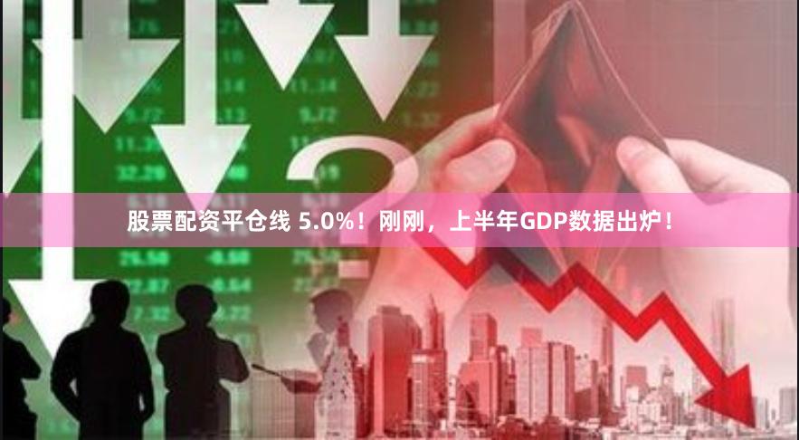 股票配资平仓线 5.0%！刚刚，上半年GDP数据出炉！