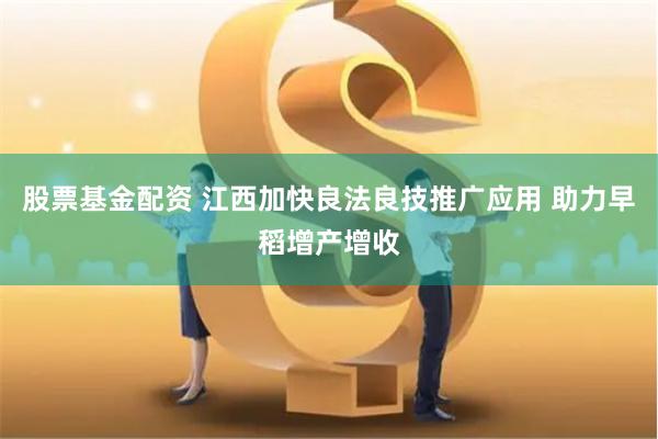 股票基金配资 江西加快良法良技推广应用 助力早稻增产增收