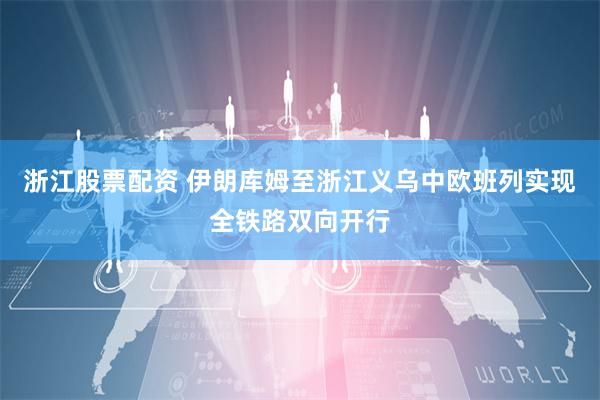 浙江股票配资 伊朗库姆至浙江义乌中欧班列实现全铁路双向开行