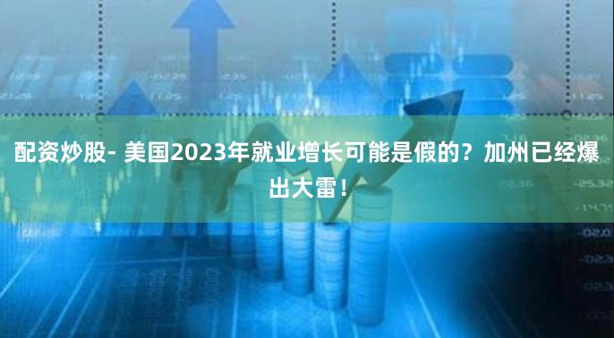 配资炒股- 美国2023年就业增长可能是假的？加州已经爆出大雷！