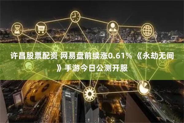 许昌股票配资 网易盘前续涨0.61% 《永劫无间》手游今日公测开服