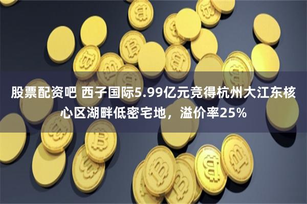 股票配资吧 西子国际5.99亿元竞得杭州大江东核心区湖畔低密宅地，溢价率25%