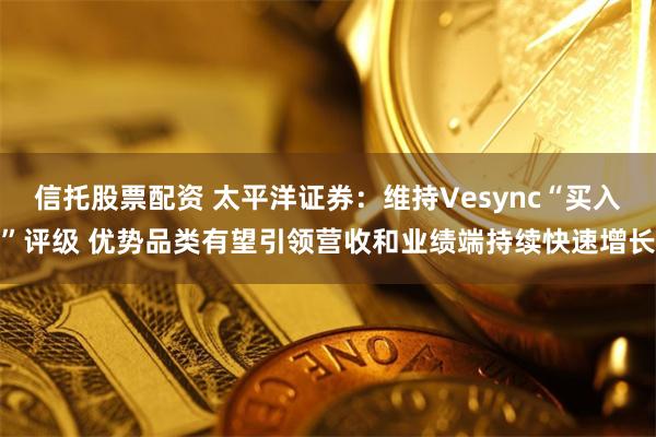 信托股票配资 太平洋证券：维持Vesync“买入”评级 优势品类有望引领营收和业绩端持续快速增长