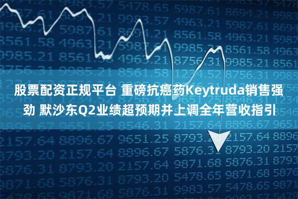 股票配资正规平台 重磅抗癌药Keytruda销售强劲 默沙东Q2业绩超预期并上调全年营收指引