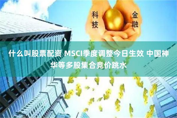 什么叫股票配资 MSCI季度调整今日生效 中国神华等多股集合竞价跳水