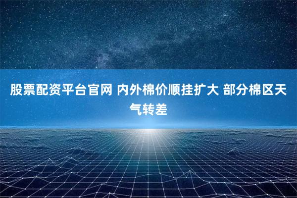 股票配资平台官网 内外棉价顺挂扩大 部分棉区天气转差