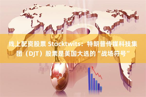 线上配资股票 Stocktwits：特朗普传媒科技集团（DJT）股票是美国大选的“战场符号”