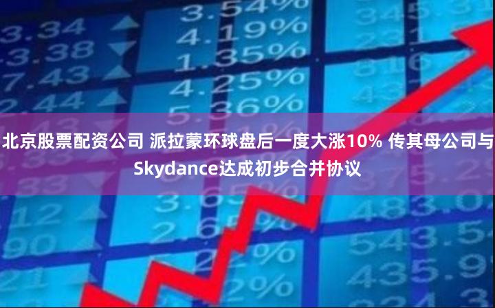 北京股票配资公司 派拉蒙环球盘后一度大涨10% 传其母公司与Skydance达成初步合并协议