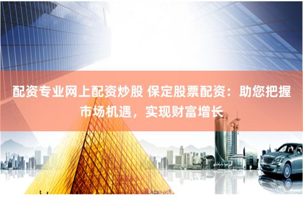 配资专业网上配资炒股 保定股票配资：助您把握市场机遇，实现财富增长
