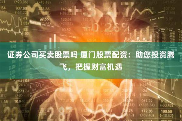 证券公司买卖股票吗 厦门股票配资：助您投资腾飞，把握财富机遇