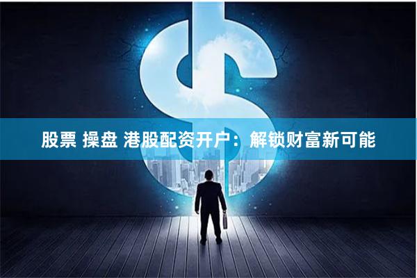 股票 操盘 港股配资开户：解锁财富新可能