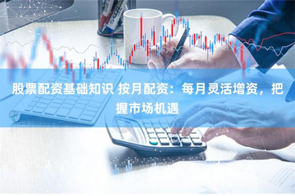 股票配资基础知识 按月配资：每月灵活增资，把握市场机遇