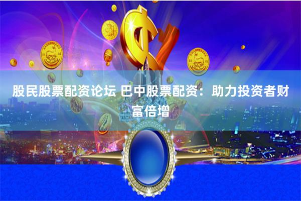 股民股票配资论坛 巴中股票配资：助力投资者财富倍增