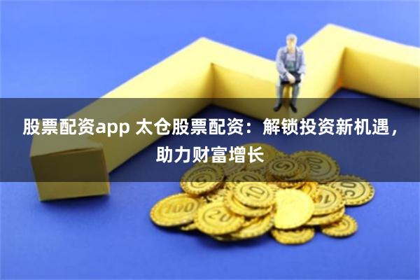 股票配资app 太仓股票配资：解锁投资新机遇，助力财富增长