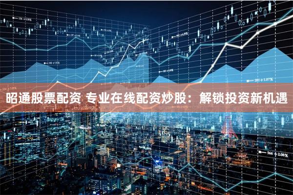 昭通股票配资 专业在线配资炒股：解锁投资新机遇