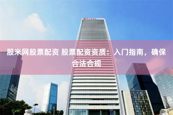 股米网股票配资 股票配资资质：入门指南，确保合法合规