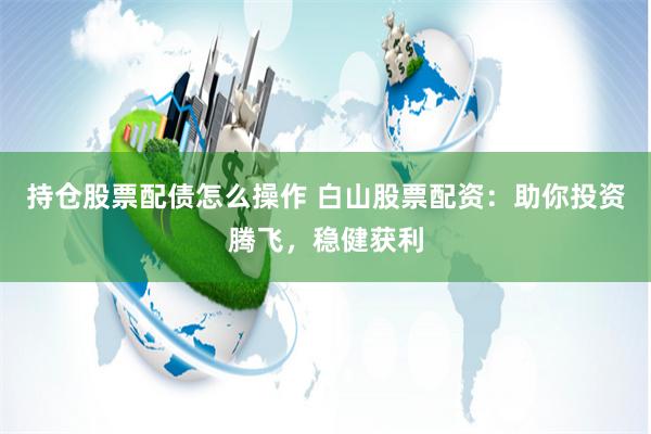 持仓股票配债怎么操作 白山股票配资：助你投资腾飞，稳健获利