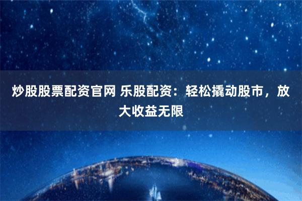 炒股股票配资官网 乐股配资：轻松撬动股市，放大收益无限