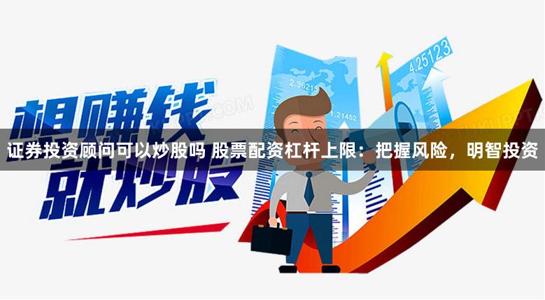 证券投资顾问可以炒股吗 股票配资杠杆上限：把握风险，明智投资