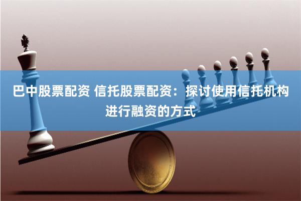 巴中股票配资 信托股票配资：探讨使用信托机构进行融资的方式