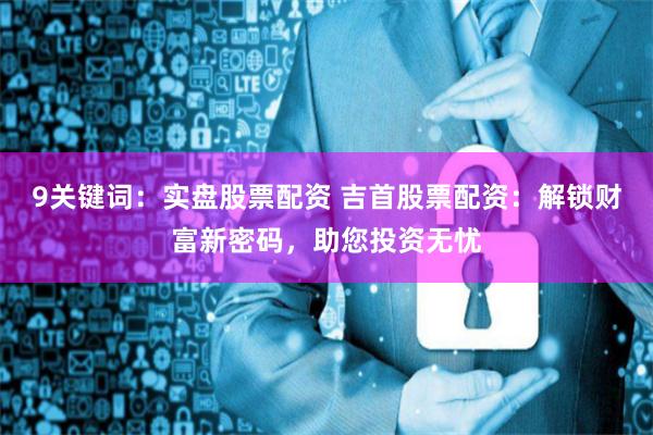 9关键词：实盘股票配资 吉首股票配资：解锁财富新密码，助您投资无忧