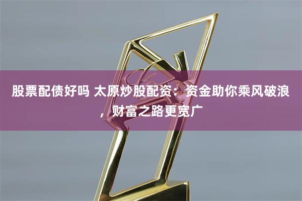 股票配债好吗 太原炒股配资：资金助你乘风破浪，财富之路更宽广